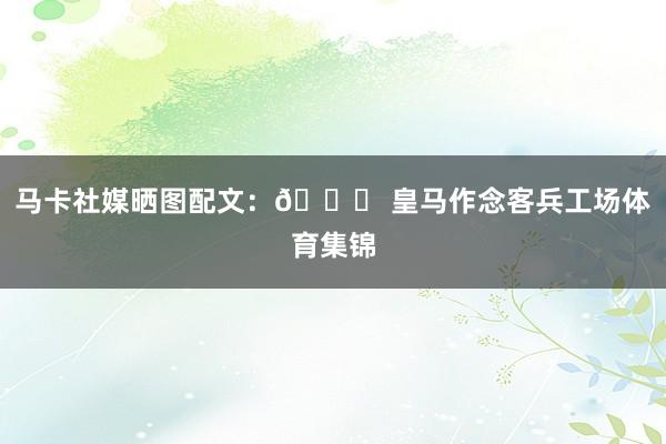马卡社媒晒图配文:👎 皇马作念客兵工场体育集锦