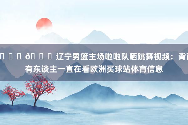 😍😍辽宁男篮主场啦啦队晒跳舞视频:背面有东谈主一直在看欧洲买球站体育信息