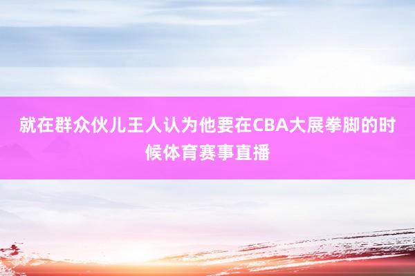 就在群众伙儿王人认为他要在CBA大展拳脚的时候体育赛事直播