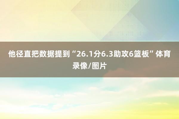 他径直把数据提到“26.1分6.3助攻6篮板”体育录像/图片
