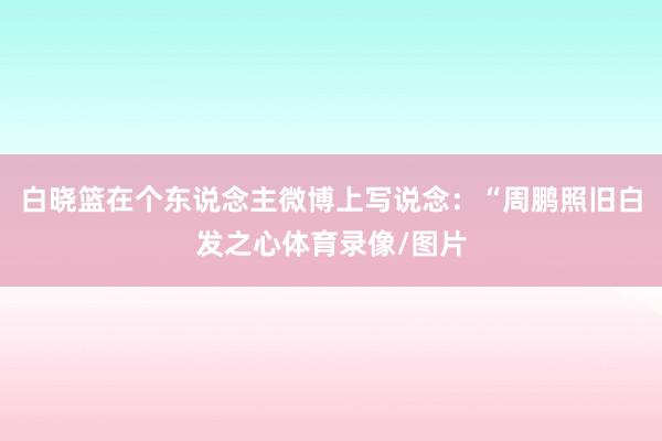 白晓篮在个东说念主微博上写说念:“周鹏照旧白发之心体育录像/图片