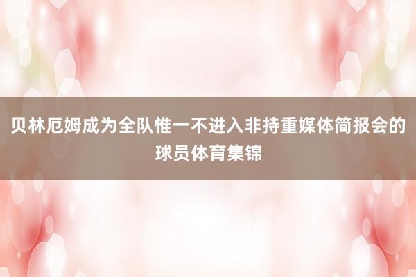 贝林厄姆成为全队惟一不进入非持重媒体简报会的球员体育集锦