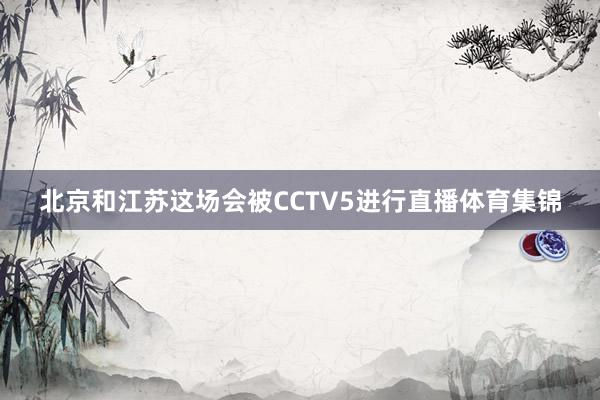 北京和江苏这场会被CCTV5进行直播体育集锦