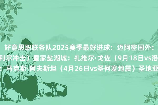 好意思职联各队2025赛季最好进球:迈阿密国外:梅西(7月5日vs蒙特利尔冲击)皇家盐湖城:扎维尔·戈佐(9月18日vs洛杉矶FC)哥伦布机员:马克斯·阿夫斯坦(4月26日vs圣何塞地震)圣地亚哥FC:安德斯·德雷尔(6月15日vs明尼苏达联)温哥华白浪:托马斯·穆勒(10月11日vs奥兰多城)芝加哥火焰:布莱恩·古铁雷斯(9月30日vs迈阿密国外)洛杉矶FC:博安加(4月27日vs圣路易斯城)亚特兰大联:米兰丘克(7月26日vs西雅图海湾东谈主)华盛顿联:雅各布·默雷尔(3月2日vs芝加哥火焰)明尼苏达联:特里安蒂斯(9月14日vs圣地亚哥FC)纽约红牛:福斯贝里(5月10日vs洛杉矶星河)辛辛那提FC:埃万德(7月13日vs哥伦布机员)新英格兰翻新:卡尔·吉尔(3月29日vs纽约红牛)波特兰伐木匠:安东尼·阿尔维斯(6月8日vs圣路易斯城)纳什维尔:山姆·苏里奇(3月16日vs费城市欢)奥斯汀FC:华斯基斯(5月15日vs亚特兰大联)纽约城:阿隆索·马丁内斯(10月28日vs夏洛特FC)奥兰多城:马丁·奥赫达(9月20日vs纳什维尔)达拉斯FC:佩塔·穆萨(9月14日vs奥斯汀FC)蒙特利尔冲击:但丁·西利(10月4日vs纳什维尔)西雅图海湾东谈主:保罗·罗斯洛克(3月8日vs洛杉矶FC)圣路易斯城:庞贝(5月15日vs堪萨斯城竞技)圣何塞地震:约瑟夫·马丁内斯(4月6日vs华盛顿联)堪萨斯城竞技:埃里克·汤米(7月4日vs科罗拉多巨流)多伦多FC:贝纳德斯基(4月7日vs迈阿密国外)休斯顿迪纳摩:阿尔图尔·莫赖斯(8月18日vs温哥华白浪)洛杉矶星河:克里斯蒂安·拉米雷斯(3月29日vs奥兰多城)科罗拉多巨流:科勒·巴塞特(9月14日vs休斯顿迪纳摩)费城市欢:丹利·简·雅克(4月26日vs华盛顿联)夏洛特FC:伊丹·托克洛马蒂(6月26日vs堪萨斯城竞技) 体育赛事直播