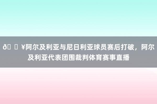 🎥阿尔及利亚与尼日利亚球员赛后打破,阿尔及利亚代表团围裁判体育赛事直播