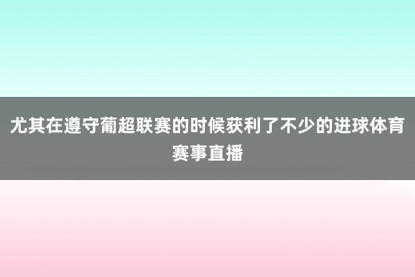 尤其在遵守葡超联赛的时候获利了不少的进球体育赛事直播