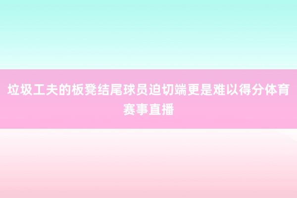垃圾工夫的板凳结尾球员迫切端更是难以得分体育赛事直播