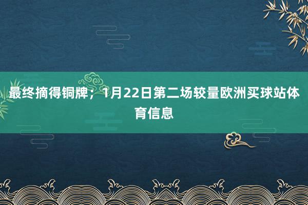 最终摘得铜牌;1月22日第二场较量欧洲买球站体育信息