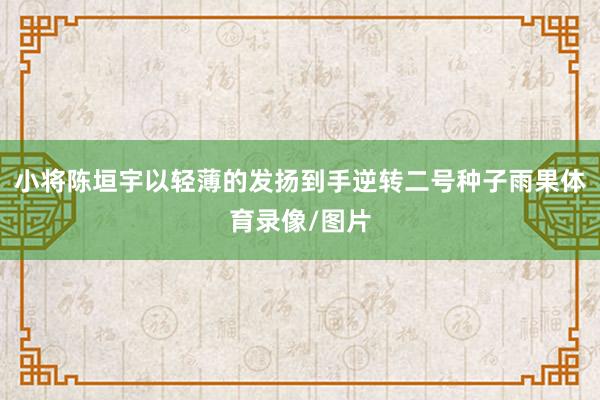 小将陈垣宇以轻薄的发扬到手逆转二号种子雨果体育录像/图片