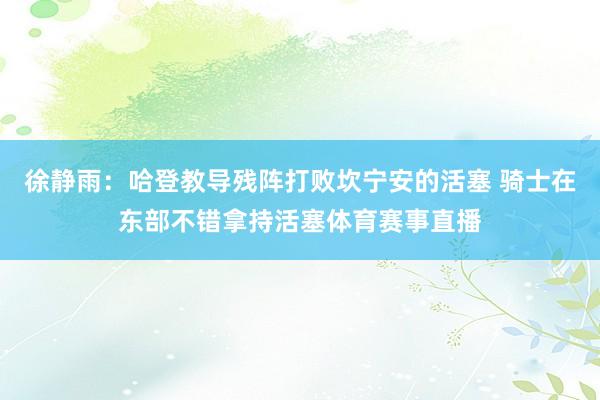 徐静雨：哈登教导残阵打败坎宁安的活塞 骑士在东部不错拿持活塞体育赛事直播