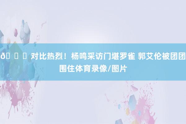 😂对比热烈!杨鸣采访门堪罗雀 郭艾伦被团团围住体育录像/图片
