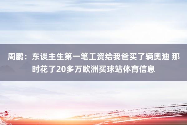 周鹏：东谈主生第一笔工资给我爸买了辆奥迪 那时花了20多万欧洲买球站体育信息