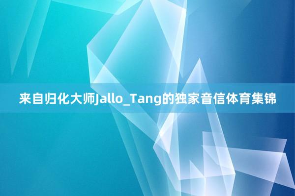 来自归化大师Jallo_Tang的独家音信体育集锦