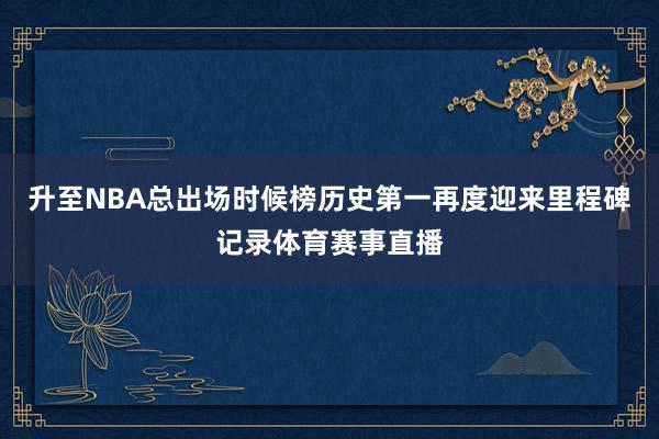 升至NBA总出场时候榜历史第一再度迎来里程碑记录体育赛事直播