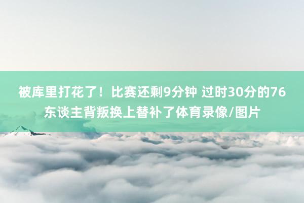 被库里打花了！比赛还剩9分钟 过时30分的76东谈主背叛换上替补了体育录像/图片