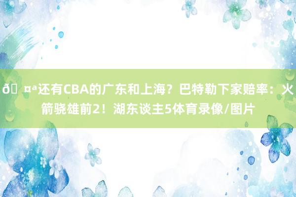 🤪还有CBA的广东和上海？巴特勒下家赔率：火箭骁雄前2！湖东谈主5体育录像/图片