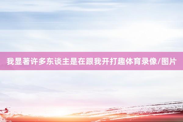 我显著许多东谈主是在跟我开打趣体育录像/图片