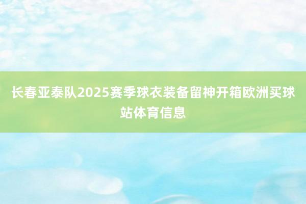 长春亚泰队2025赛季球衣装备留神开箱欧洲买球站体育信息