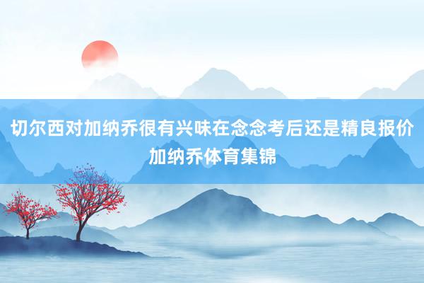 切尔西对加纳乔很有兴味在念念考后还是精良报价加纳乔体育集锦