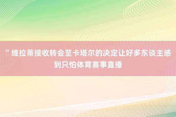 ”维拉蒂接收转会至卡塔尔的决定让好多东谈主感到只怕体育赛事直播