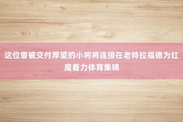 这位曾被交付厚望的小将将连接在老特拉福德为红魔着力体育集锦