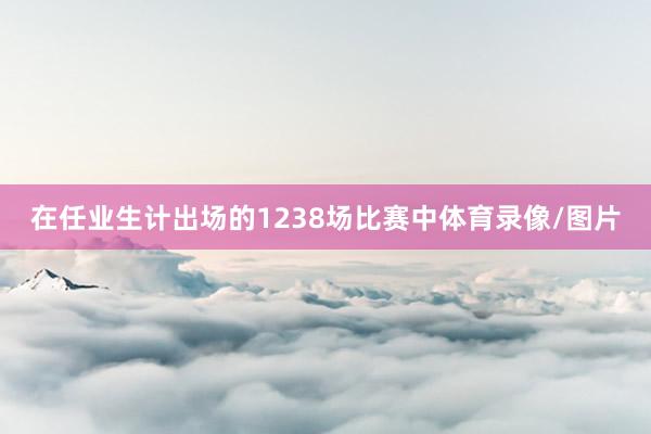 在任业生计出场的1238场比赛中体育录像/图片