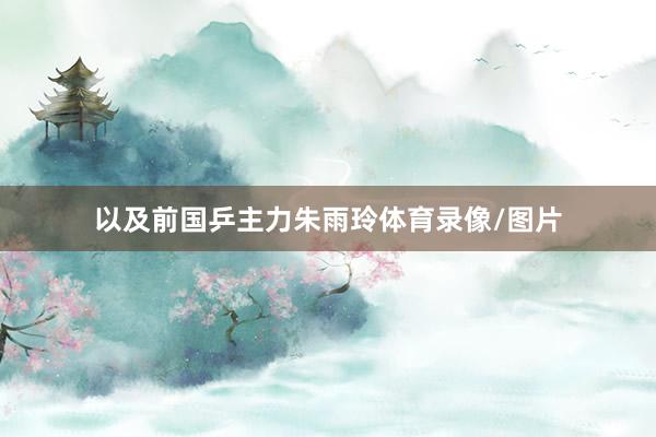 以及前国乒主力朱雨玲体育录像/图片
