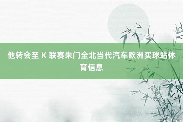 他转会至 K 联赛朱门全北当代汽车欧洲买球站体育信息