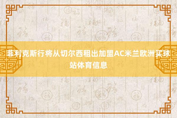 菲利克斯行将从切尔西租出加盟AC米兰欧洲买球站体育信息