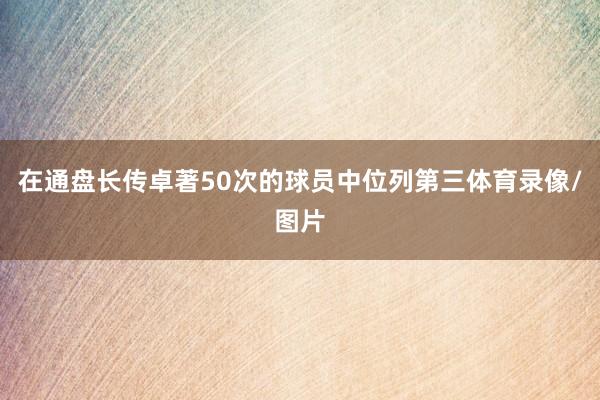 在通盘长传卓著50次的球员中位列第三体育录像/图片