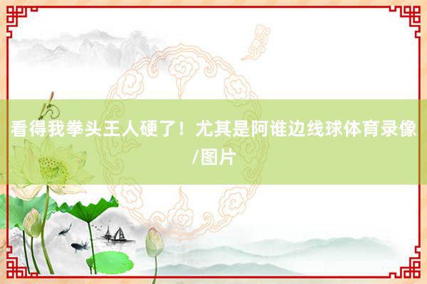 看得我拳头王人硬了！尤其是阿谁边线球体育录像/图片