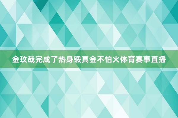 金玟哉完成了热身锻真金不怕火体育赛事直播