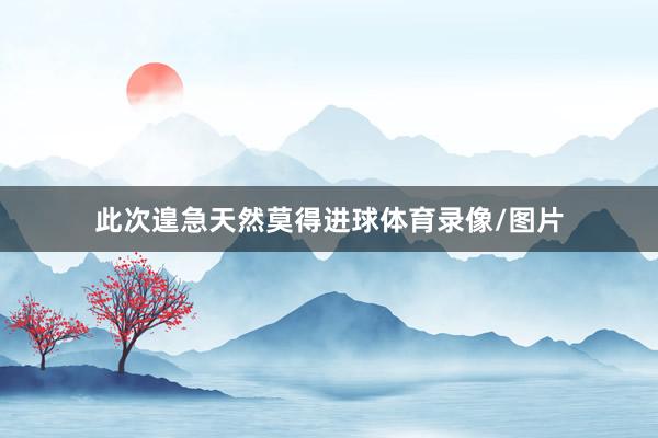 此次遑急天然莫得进球体育录像/图片
