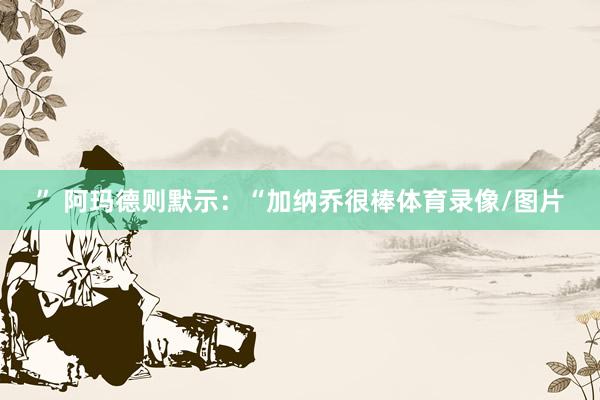 ” 阿玛德则默示：“加纳乔很棒体育录像/图片