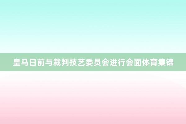皇马日前与裁判技艺委员会进行会面体育集锦
