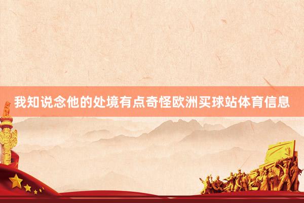 我知说念他的处境有点奇怪欧洲买球站体育信息