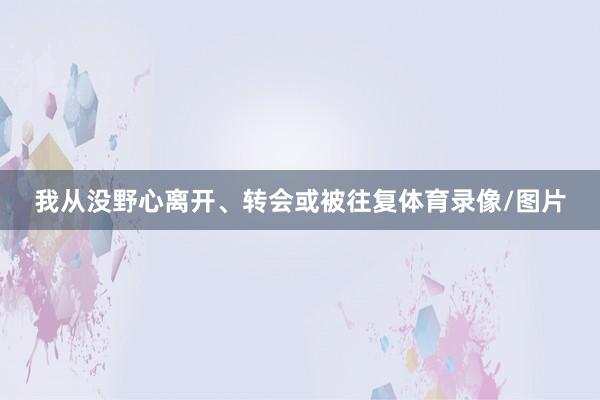 我从没野心离开、转会或被往复体育录像/图片