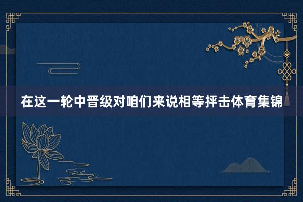 在这一轮中晋级对咱们来说相等抨击体育集锦