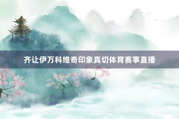 齐让伊万科维奇印象真切体育赛事直播