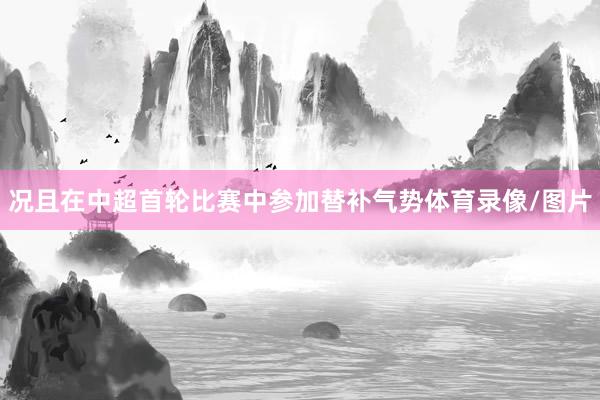 况且在中超首轮比赛中参加替补气势体育录像/图片