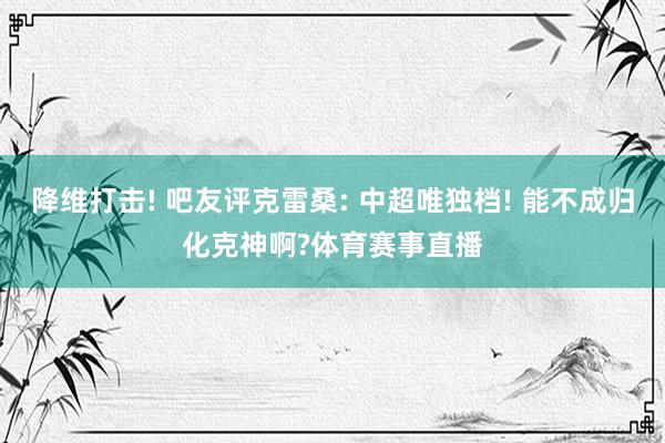 降维打击! 吧友评克雷桑: 中超唯独档! 能不成归化克神啊?体育赛事直播