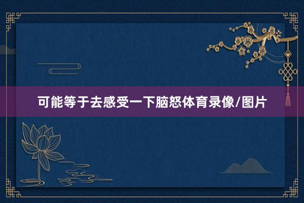 可能等于去感受一下脑怒体育录像/图片