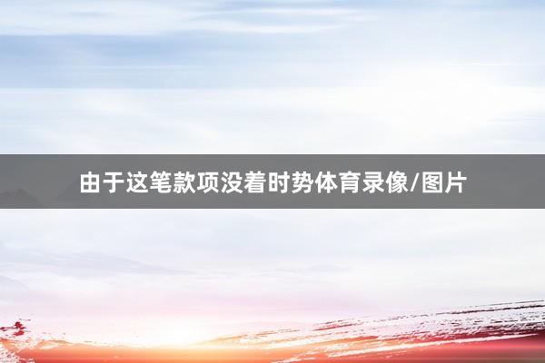 由于这笔款项没着时势体育录像/图片