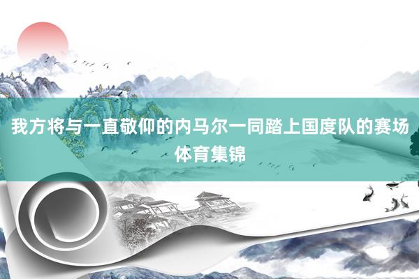 我方将与一直敬仰的内马尔一同踏上国度队的赛场体育集锦