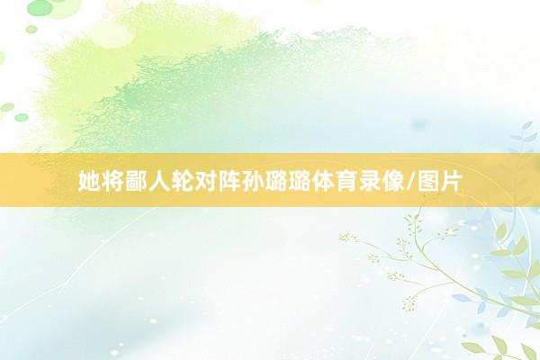 她将鄙人轮对阵孙璐璐体育录像/图片