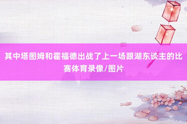 其中塔图姆和霍福德出战了上一场跟湖东谈主的比赛体育录像/图片