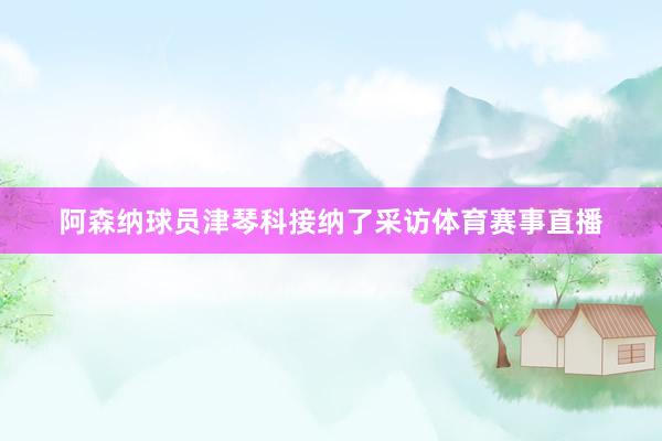 阿森纳球员津琴科接纳了采访体育赛事直播