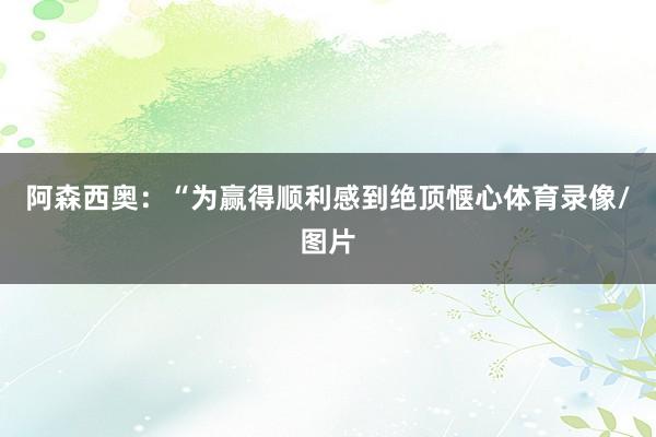 阿森西奥：“为赢得顺利感到绝顶惬心体育录像/图片