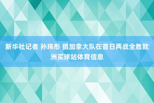 新华社记者 孙玮彤 摄加拿大队在首日两战全胜欧洲买球站体育信息