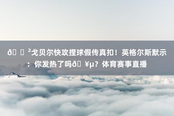 😲戈贝尔快攻捏球假传真扣！英格尔斯默示：你发热了吗🥵？体育赛事直播